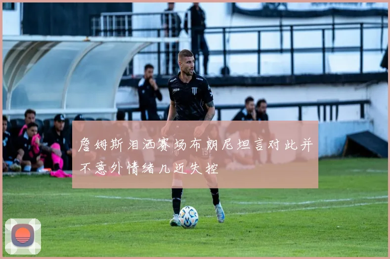 詹姆斯泪洒赛场布朗尼坦言对此并不意外情绪几近失控