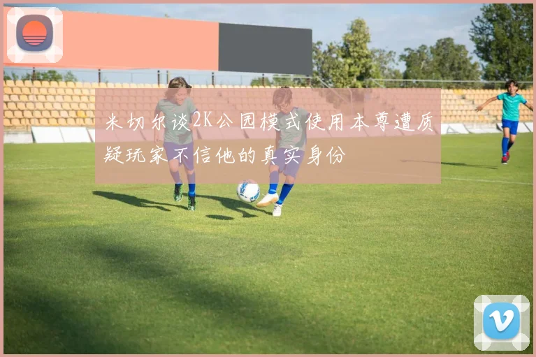 米切尔谈2K公园模式使用本尊遭质疑玩家不信他的真实身份