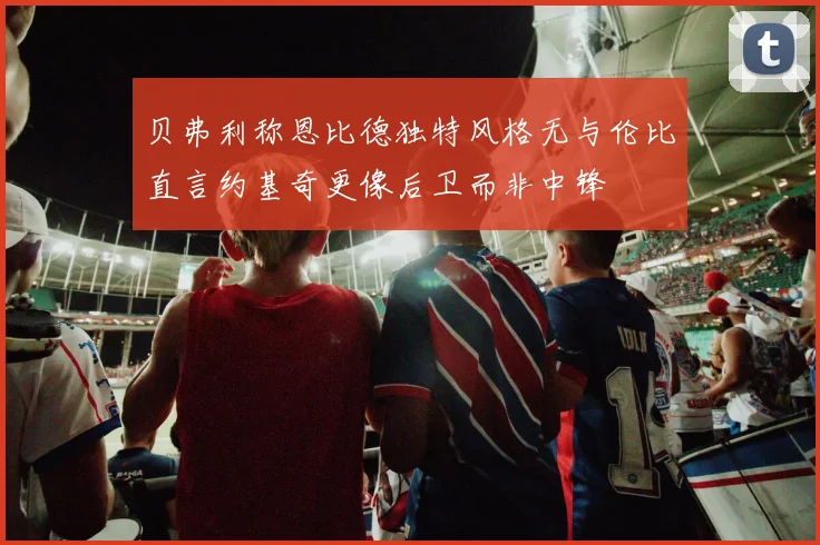 贝弗利称恩比德独特风格无与伦比直言约基奇更像后卫而非中锋