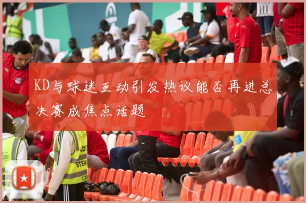 KD与球迷互动引发热议能否再进总决赛成焦点话题