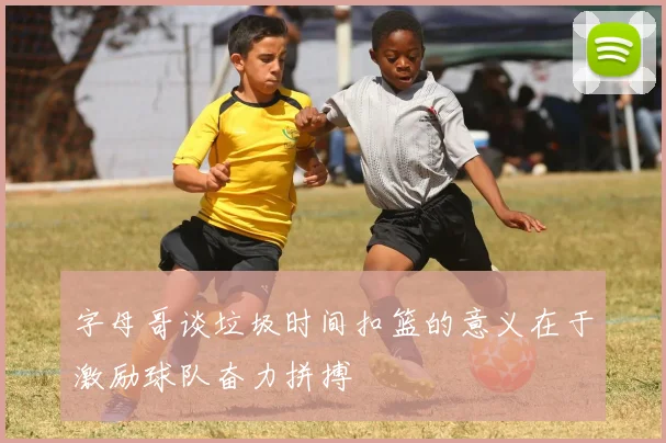 字母哥谈垃圾时间扣篮的意义在于激励球队奋力拼搏