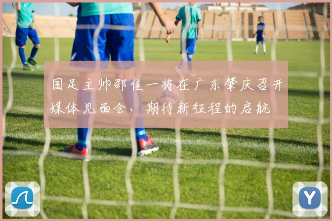 国足主帅邵佳一将在广东肇庆召开媒体见面会，期待新征程的启航