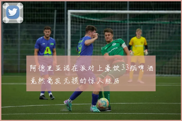 阿德里亚诺在派对上豪饮33瓶啤酒竟然毫发无损的惊人经历