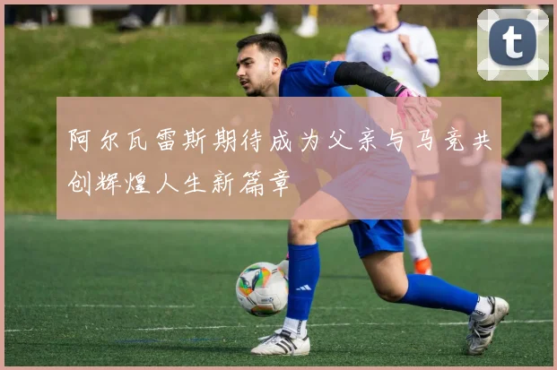 阿尔瓦雷斯期待成为父亲与马竞共创辉煌人生新篇章