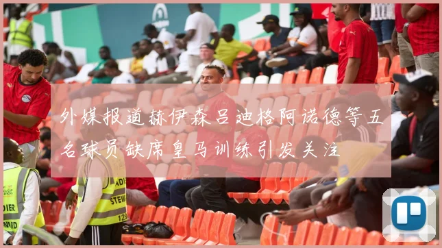 外媒报道赫伊森吕迪格阿诺德等五名球员缺席皇马训练引发关注