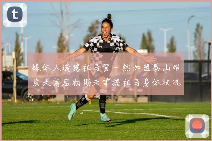 媒体人透露祖马贺一然加盟泰山难度大高层初期未掌握祖马身体状况