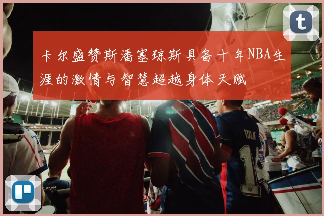 卡尔盛赞斯潘塞琼斯具备十年NBA生涯的激情与智慧超越身体天赋