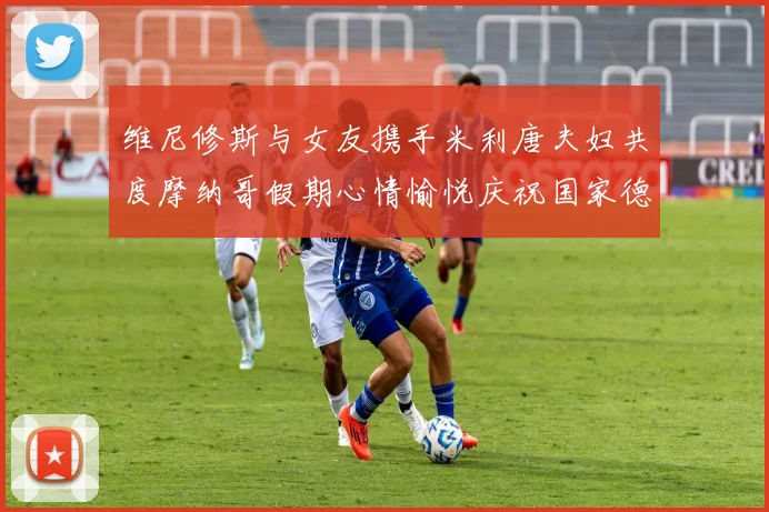 维尼修斯与女友携手米利唐夫妇共度摩纳哥假期心情愉悦庆祝国家德比胜利