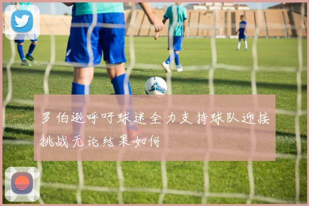 罗伯逊呼吁球迷全力支持球队迎接挑战无论结果如何