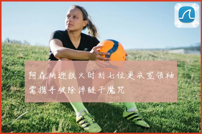 阿森纳迎救火时刻七位更衣室领袖需携手破除掉链子魔咒