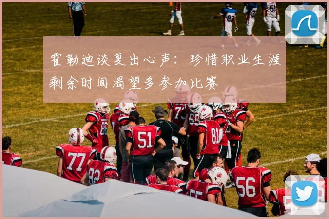 霍勒迪谈复出心声：珍惜职业生涯剩余时间渴望多参加比赛
