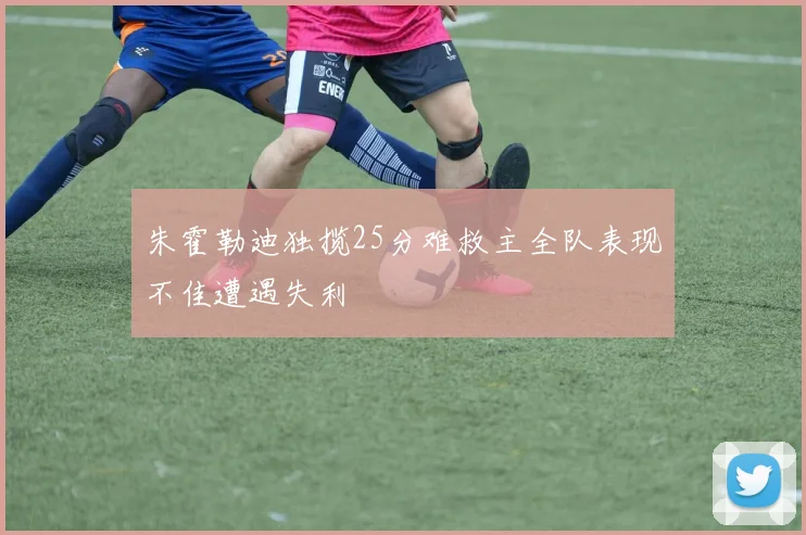 朱霍勒迪独揽25分难救主全队表现不佳遭遇失利