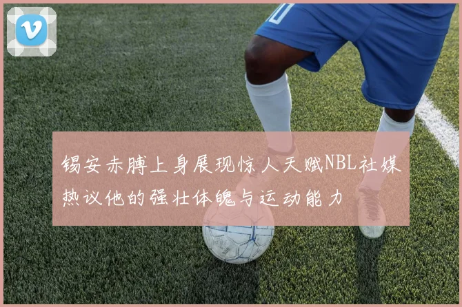 锡安赤膊上身展现惊人天赋NBL社媒热议他的强壮体魄与运动能力