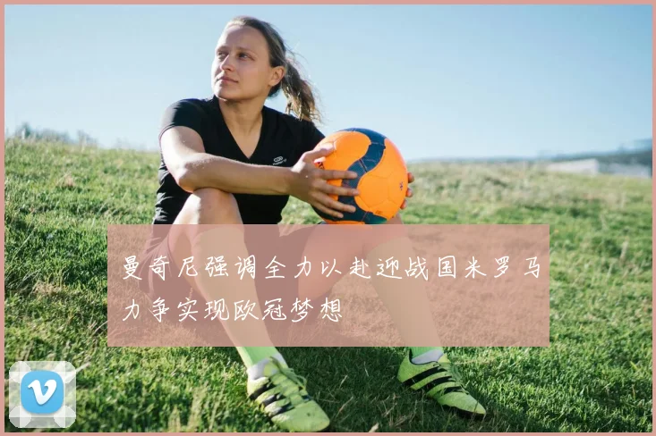 曼奇尼强调全力以赴迎战国米罗马力争实现欧冠梦想