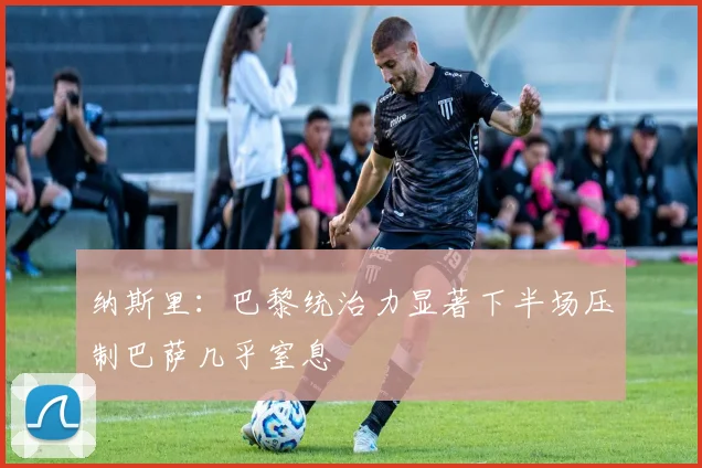 纳斯里：巴黎统治力显著下半场压制巴萨几乎窒息