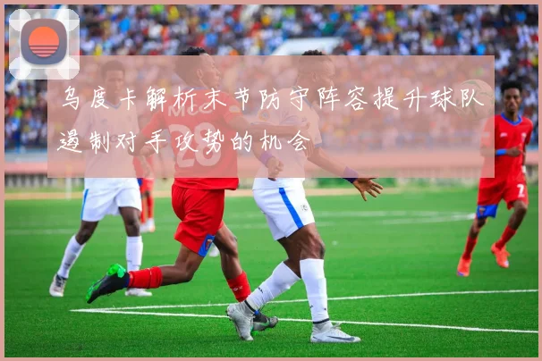 乌度卡解析末节防守阵容提升球队遏制对手攻势的机会