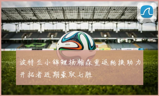 波特兰小锦鲤杨瀚森重返轮换助力开拓者近期豪取七胜