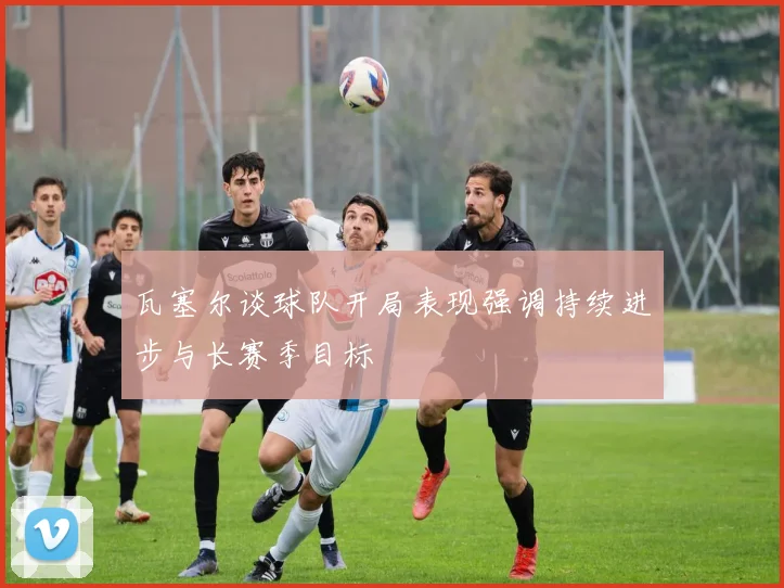 瓦塞尔谈球队开局表现强调持续进步与长赛季目标