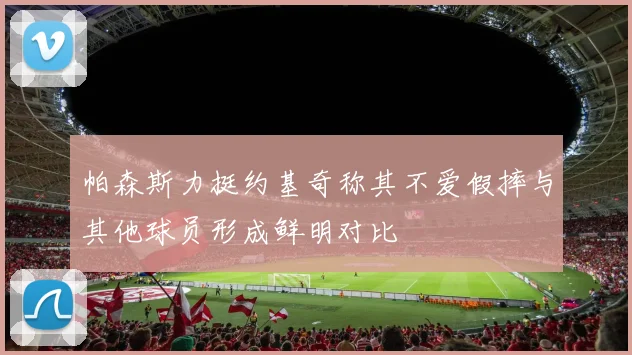 帕森斯力挺约基奇称其不爱假摔与其他球员形成鲜明对比