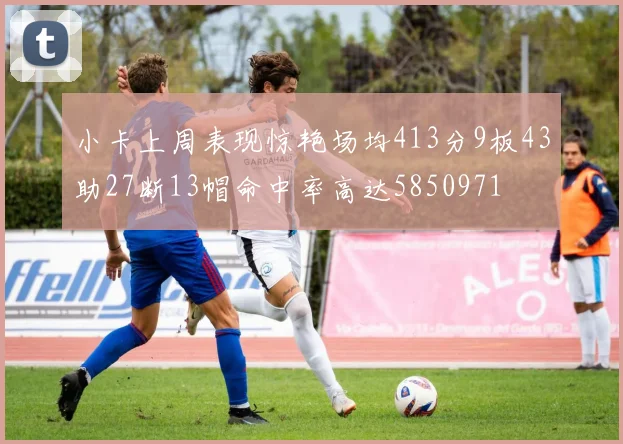 小卡上周表现惊艳场均413分9板43助27断13帽命中率高达5850971