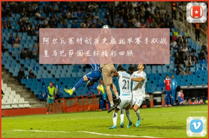 阿尔瓦塞特创历史成就单赛季双战皇马巴萨国王杯精彩回顾