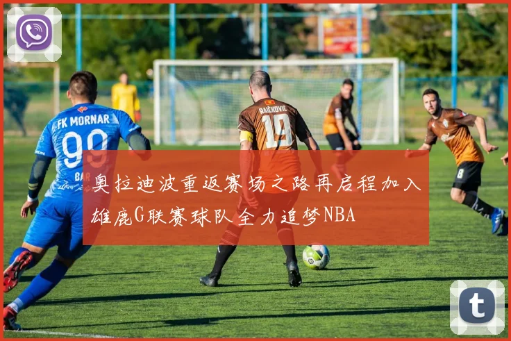 奥拉迪波重返赛场之路再启程加入雄鹿G联赛球队全力追梦NBA