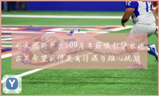 尤文图斯开出500万年薪吸引伊尔迪兹其希望获得更高待遇与雄心规划