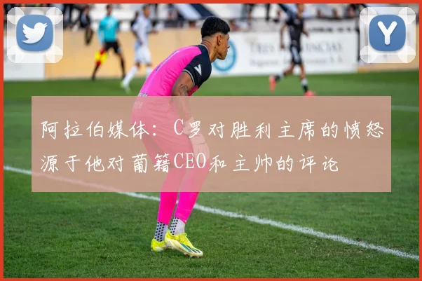 阿拉伯媒体：C罗对胜利主席的愤怒源于他对葡籍CEO和主帅的评论