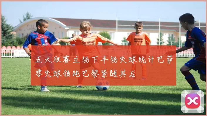 五大联赛主场下半场失球统计巴萨零失球领跑巴黎紧随其后