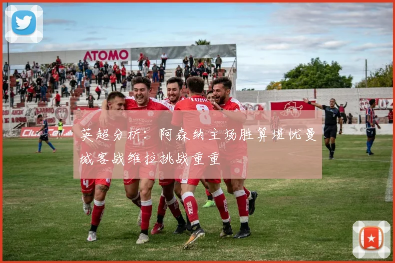 英超分析：阿森纳主场胜算堪忧曼城客战维拉挑战重重