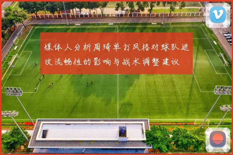 媒体人分析周琦单打风格对球队进攻流畅性的影响与战术调整建议